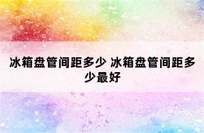 冰箱盘管间距多少 冰箱盘管间距多少最好